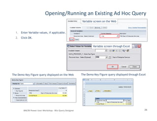 Opening/Running an Existing Ad Hoc Query
1. Enter Variable values, if applicable.
2. Click OK.
Variable screen on the Web
Variable screen through Excel
26BW/BI Power User Workshop - BEx Query Designer
The Demo Key Figure query displayed on the Web The Demo Key Figure query displayed through Excel
 