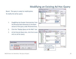 Modifying an Existing Ad Hoc Query
1. Drag&Drop the Gender Characteristic from
the Personal Data Dimension to the Rows
section of the query under Personnel Area.
2. Click the “Display Query on the Web” icon.
Result: The query is ready for modifications.
To modify the ad hoc query:
BW/BI Power User Workshop - BEx Query Designer 28
2. Click the “Display Query on the Web” icon.
3. At the Execute Query box, click Yes to save
and run ad hoc query.
User can save theUser can save the
query without runningquery without running
it by clicking the Saveit by clicking the Save
icon.icon.
 