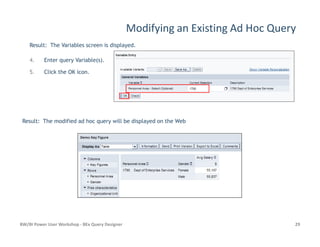 Modifying an Existing Ad Hoc Query
Result: The Variables screen is displayed.
4. Enter query Variable(s).
5. Click the OK icon.
Result: The modified ad hoc query will be displayed on the Web
BW/BI Power User Workshop - BEx Query Designer 29
Result: The modified ad hoc query will be displayed on the Web
 