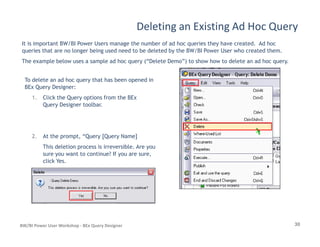 Deleting an Existing Ad Hoc Query
It is important BW/BI Power Users manage the number of ad hoc queries they have created. Ad hoc
queries that are no longer being used need to be deleted by the BW/BI Power User who created them.
The example below uses a sample ad hoc query (“Delete Demo”) to show how to delete an ad hoc query.
To delete an ad hoc query that has been opened in
BEx Query Designer:
1. Click the Query options from the BEx
Query Designer toolbar.
30BW/BI Power User Workshop - BEx Query Designer
2. At the prompt, “Query [Query Name]
This deletion process is irreversible. Are you
sure you want to continue? If you are sure,
click Yes.
 