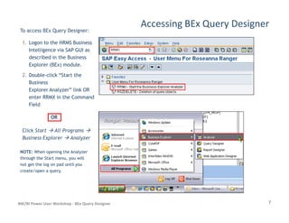 Accessing BEx Query Designer
To access BEx Query Designer:
1.1. Logon to the HRMS BusinessLogon to the HRMS Business
Intelligence via SAP GUI asIntelligence via SAP GUI as
described in the Businessdescribed in the Business
Explorer (BEx) module.Explorer (BEx) module.
2.2. DoubleDouble--click “Start theclick “Start the
BusinessBusiness
Explorer Analyzer” link ORExplorer Analyzer” link OR
enter RRMX in the Commandenter RRMX in the Command
FieldField
7BW/BI Power User Workshop - BEx Query Designer
Click Start All Programs
Business Explorer Analyzer
NOTE:NOTE: When opening the AnalyzerWhen opening the Analyzer
through the Start menu, you willthrough the Start menu, you will
not get the log on pad until younot get the log on pad until you
create/open a query.create/open a query.
OROR
 