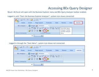 Accessing BEx Query Designer
Result: MS Excel will open with the Business Explorer menu and BEx Query Analyzer toolbar enabled.
Logged in with “Start the Business Explorer Analyzer”, system icon shows connected:
Excel BEx Query
Analyzer Toolbar
and BEx Analyzer
Menu
8BW/BI Power User Workshop - BEx Query Designer
Logged in through the “Start Menu”, system icon shows not connected:
 