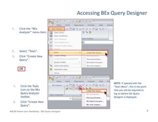 Accessing BEx Query Designer
1. Click the “BEx
Analyzer” menu item.
2. Select “Tools”.
3. Click “Create New
Query”.
9BW/BI Power User Workshop - BEx Query Designer
Query”.
OROR
1. Click the Tools
icon on the BEx
Query Analyzer
toolbar.
2. Click “Create New
Query”.
NOTE:NOTE: If opened with theIf opened with the
“Start Menu”, this is the point“Start Menu”, this is the point
that you will be required tothat you will be required to
log on before the Querylog on before the Query
Designer is displayed.Designer is displayed.
 