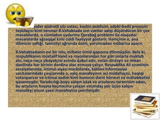 • Bu vaxta qədər qüdrətli söz ustası, kəskin publisist, ədəbi-bədii prosesin
təşkilaçısı kimi tanınan B.Vahabzadə son vaxtlar xalqı düşündürən bir çox
məsələlərdə, o cümlədən uydurma Qarabağ problemi ilə əlaqədar
məsələlərdə ağsaqqal kimi ciddi fəaliyyət göstərir. Həmçinin o, ana
dilimizin saflığı, təmizliyi uğrunda daim, yorulmadan mübarizə aparır.
B.Vahabzadənin evi bir növ, millətin ümid qapısına dönmüşdür. Belə ki,
respublikanın müxtəlif kənd və rayonlarından hər gün onlarla məktub
alır, neçə-neçə şikayətçini evində qəbul edir, onları dinləyir və imkan
daxilində hər birinin dərdinə əlac etməyə çalışır. Respublika Ali sovetinin
sessiyalarında, ictimai-siyasi məclislərdə, kütləvi informasiya
vasitələrindəki çıxışlarında o, xalq mənafeyinin əsl müdafiəçisi, həqiqi
vətənpərvər və ictimai xadim kimi hamının dərin hörmət və məhəbbətini
qazanmışdır. Yaradıcılığı boyu xalqın istək və arzularını tərənnüm edən,
bu arzuların həyata keçməsinə çalışan vətəndaş şair üçün xalqın
mənafeyi onuın şəxsi mənafeyinə çevrilmişdir.
 