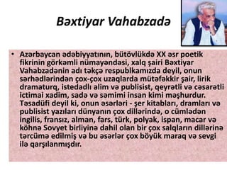 Bəxtiyar Vahabzadə
• Azərbaycan ədəbiyyatının, bütövlükdə XX əsr poetik
fikrinin görkəmli nümayəndəsi, xalq şairi Bəxtiyar
Vahabzadənin adı təkçə respublkamızda deyil, onun
sərhədlərindən çox-çox uzaqlarda mütəfəkkir şair, lirik
dramaturq, istedadlı alim və publisist, qeyrətli və cəsarətli
ictimai xadim, sadə və səmimi insan kimi məşhurdur.
Təsadüfi deyil ki, onun əsərləri - şer kitabları, dramları və
publisist yazıları dünyanın çox dillərində, o cümlədən
ingilis, fransız, alman, fars, türk, polyak, ispan, macar və
köhnə Sovyet birliyinə dahil olan bir çox salqların dillərinə
tərcümə edilmiş və bu əsərlər çox böyük maraq və sevgi
ilə qarşılanmışdır.
 