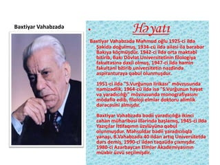 Bəxtiyar Vahabzadə
• Həyatı
Bəxtiyar Vahabzadə Mahmud oğlu 1925-ci ildə
Şəkidə doğulmuş, 1934-cü ildə ailəsi ilə bərabər
Bakıya köçmüşdür. 1942-ci ildə orta məktəbi
bitirib, Bakı Dövlət Universitetinin filologiya
fakultəsinə daxil olmuş, 1947-ci ildə həmin
fakultəni bitirib universitetin nəzdində
aspiranturaya qəbul olunmuşdur.
1951-ci ildə "S.Vurğunun lirikası" mövzusunda
namizədlik, 1964-cü ildə isə "S.Vurğunun həyat
və yaradıcılığı" mövzusunda monografiyasını
mödafiə edib, filoloji elmlər doktoru alimlik
dərəcəsini almışdır.
Bəxtiyar Vahabzadə bədii yaradıcılığa ikinci
cahan müharibəsi illərində başlamış, 1945-ci ildə
Yazıçılar İttifaqının üzvlüyünə qəbul
olunmuşdur. Məhsuldar bədii yaradıcılıqla
yanaşı, B.Vahabzadə 40 ildən artıq Universitetdə
dərs demiş, 1990-ci ildən təqaüdə çıxmışdır.
1980-ci Azərbaycan Elmlər Akademiyasının
müxbir üzvü seçilmişdir.
 