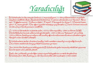 Yaradıcılığı
• B.Vahabzadə 70-dən artıq şer kitabının, 2 monoqrafiyanın, 11 elmi publisist kitabın və yüzlərlə
• məqalənin müəllifidir. Bakı Akademik Dövlət Dram Teatrının səhnəsində onun "Vicdan", "İkinci
• səs", "Yağışdan sonra", "Yollara iz düşür", "Fəryad", "Hara gedir bu dünya ?", "Özümüzü kəsən
• qılınc", "Cəzasız günah", "Dar ağacı" pyesləri tamaşaya qoyulmuşdur. O, tarixi və müasir mövzuda
• 20-dən artıq iri həcmli poemanın müəllifidir.
O, 1974-cü ildə əməkdar incəsənət xadini, 1975-ci ildə respublika, 1984-cü ildə isə SSRI
• Dövlət Mükafatı laureatı adlarına laik görülmüşdür. 1985-ci ildə ona "Xalq şairi" adı verilmiş,
• 1995-ci ildə isə Azərbaycan xalqının milli azadlıq uğrunda mübarizəsində xəsusi xidmətlərinə görə
• "İstiqlal" ordeni ilə təltif edilmişdir.
B.Vahabzadənini şerləri obrazların kamilliyi, bədii vasitələrin məasirliyi və orijinallığı ilə seçilir.
• Onun bütün əsərlərində dünyaya fəlsəfi baxış əsas yer tutur.
Son 30-40 ildə Azərbaycan ədəbiyyatında B.Vahabzadə qədər ümumxalq məhəbbəti qazanmış
• ikinci bir şairin adını çəkmək çətindir.
Bədii, elmi, publisistik yaradıcılığını ictimai-siyasi fəaliyyətlə üzvi surətdə əlaqələndirən
• B.Vahabzadə 5 dəfə Azərbaycan Ali Sovetinə millət vəkili seçilmişdir (1980-2000).
 