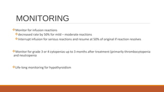MONITORING
Monitor for infusion reactions
decreased rate by 50% for mild – moderate reactions
Interrupt infusion for serious reactions and resume at 50% of original if reaction resolves
Monitor for grade 3 or 4 cytopenias up to 3 months after treatment (primarily thrombocytopenia
and neutropenia
Life-long monitoring for hypothyroidism
 