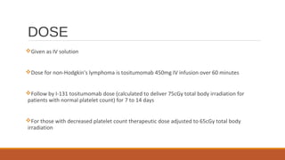 DOSE
Given as IV solution
Dose for non-Hodgkin's lymphoma is tositumomab 450mg IV infusion over 60 minutes
Follow by I-131 tositumomab dose (calculated to deliver 75cGy total body irradiation for
patients with normal platelet count) for 7 to 14 days
For those with decreased platelet count therapeutic dose adjusted to 65cGy total body
irradiation
 