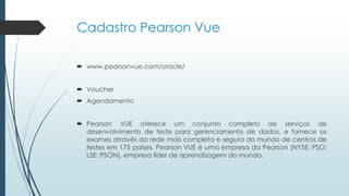 Cadastro Pearson Vue
 www.pearsonvue.com/oracle/
 Voucher
 Agendamento
 Pearson VUE oferece um conjunto completo de serviços de
desenvolvimento de teste para gerenciamento de dados, e fornece os
exames através da rede mais completa e segura do mundo de centros de
testes em 175 países. Pearson VUE é uma empresa da Pearson (NYSE: PSO;
LSE: PSON), empresa líder de aprendizagem do mundo.
 