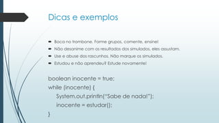 Dicas e exemplos
 Boca no trombone. Forme grupos, comente, ensine!
 Não desanime com os resultados dos simulados, eles assustam.
 Use e abuse dos rascunhos. Não marque os simulados.
 Estudou e não aprendeu? Estude novamente!
boolean inocente = true;
while (inocente) {
System.out.println(“Sabe de nada!”);
inocente = estudar();
}
 