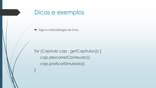 Dicas e exemplos
 Siga a metodologia do livro:
for (Capitulo cap : getCapitulos()) {
cap.descorrerConteudo();
cap.praticarSimulado();
}
 