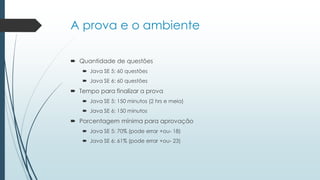 A prova e o ambiente
 Quantidade de questões
 Java SE 5: 60 questões
 Java SE 6: 60 questões
 Tempo para finalizar a prova
 Java SE 5: 150 minutos (2 hrs e meia)
 Java SE 6: 150 minutos
 Porcentagem mínima para aprovação
 Java SE 5: 70% (pode errar +ou- 18)
 Java SE 6: 61% (pode errar +ou- 23)
 