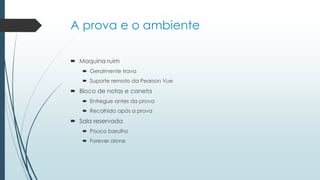 A prova e o ambiente
 Maquina ruim
 Geralmente trava
 Suporte remoto da Pearson Vue
 Bloco de notas e caneta
 Entregue antes da prova
 Recolhido após a prova
 Sala reservada
 Pouco barulho
 Forever alone
 