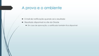 A prova e o ambiente
 E-mail de notificação quando sai o resultado
 Resultado disponível no site da Oracle
 Em caso de aprovação, o certificado também fica disponível
 