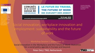 Social innovation, workplace innovation and
employment: sustainability and the future
of work
Workshop Session I: September 11
Social innovation in the Workplace and the Future of Work: Outcomes
for a social policy agenda in Europe and beyond.
Peter Oeij / TNO, Netherlands
University of Neuchâtel,
Avenue du Premier Mars
26, 2000 Neuchâtel,
Switzerland
This project has
received funding
from the European
Union’s Horizon
2020 research and
innovation
programme under
grant agreement
No 8222293.
 