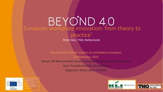 ‘European workplace innovation: from theory to
practice’
Peter Oeij / TNO, Netherlands
Meeting with Korean experts on workplace innovation
22 November 2019
Venue: JW Marriot Hotel Seoul (Grand Ballroom), Seoul, South Korea
Host: Presidential Jobs Commission
Organizer: Korea Labor Institute
This project has received
funding from the
European Union’s Horizon
2020 research and
innovation programme
under grant agreement
No 8222293.
 
