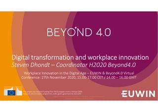 Digital transformation and workplace innovation
Steven Dhondt – Coordinator H2020 Beyond4.0
Workplace Innovation in the Digital Age – EUWIN & Beyond4.0 Virtual
Conference: 27th November 2020, 15.00-17.00 CET / 14.00 – 16.00 GMT
This project has received funding from the European Union’s Horizon 2020
research and innovation programme under grant agreement No 8222293.
Digital and workplace innovation: emerging trends in research -
Beyond4.0/EUWIN workshop 2020
 