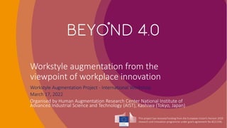 This project has received funding from the European Union’s Horizon 2020
research and innovation programme under grant agreement No 8222296.
Workstyle augmentation from the
viewpoint of workplace innovation
Workstyle Augmentation Project - International Workshop
March 17, 2022
Organised by Human Augmentation Research Center National Institute of
Advanced Industrial Science and Technology (AIST), Kashiwa (Tokyo, Japan)
 