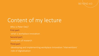Content of my lecture
- Who is Peter Oeij?
- First part:
- -what is workplace innovation
- Second part:
- -examples of research
- Third part:
- -developing and implementing workplace innovation ‘interventions’
- -role of digitalisation
 