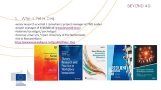 1. Who is Peter Oeij
-senior research scientist / consultant / project manager at TNO, Leiden
-project manager of BEYOND4.0 (www.beyond4-0.eu)
-historian/sociologist/psychologist
-Erasmus University / Open University of The Netherlands
-link to ResearchGate:
https://www.researchgate.net/profile/Peter_Oeij
 