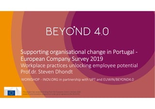 Supporting organisational change in Portugal -
European Company Survey 2019
Workplace practices unlocking employee potential
Prof.dr. Steven Dhondt
WORKSHOP - INOV.ORG in partnership with UPT and EUWIN/BEYOND4.0
This project has received funding from the European Union’s Horizon 2020
research and innovation programme under grant agreement No 8222293.
 