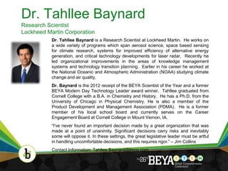 Dr. Tahllee Baynard
Research Scientist
Lockheed Martin Corporation
           Dr. Tahllee Baynard is a Research Scientist at Lockheed Martin. He works on
           a wide variety of programs which span aerosol science, space based sensing
           for climate research, systems for improved efficiency of alternative energy
           generation, and critical technology developments for laser radar. Recently he
           led organizational improvements in the areas of knowledge management
           systems and technology transition planning. Earlier in his career he worked at
           the National Oceanic and Atmospheric Administration (NOAA) studying climate
           change and air quality.
           Dr. Baynard is the 2012 receipt of the BEYA Scientist of the Year and a former
           BEYA Modern Day Technology Leader award winner. Tahllee graduated from
           Cornell College with a B.A. in Chemistry and History. He has a Ph.D. from the
           University of Chicago in Physical Chemistry. He is also a member of the
           Product Development and Management Association (PDMA). He is a former
           member of his local school board and currently serves on the Career
           Engagement Board at Cornell College in Mount Vernon, IA.
           “I've never found an important decision made by a great organization that was
           made at a point of unanimity. Significant decisions carry risks and inevitably
           some will oppose it. In these settings, the great legislative leader must be artful
           in handling uncomfortable decisions, and this requires rigor.” – Jim Collins
           Contact Information: Tahllee.Baynard@lmco.com


                                                                                                 3
 