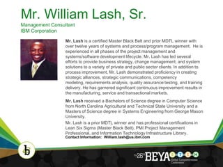 Mr. William Lash, Sr.
Management Consultant
IBM Corporation

                 Mr. Lash is a certified Master Black Belt and prior MDTL winner with
                 over twelve years of systems and process/program management. He is
                 experienced in all phases of the project management and
                 systems/software development lifecycle. Mr. Lash has led several
                 efforts to provide business strategy, change management, and system
                 solutions to a variety of private and public sector clients. In addition to
                 process improvement, Mr. Lash demonstrated proficiency in creating
                 strategic alliances, strategic communications, competency
                 modeling, requirements analysis, quality assurance testing, and training
                 delivery. He has garnered significant continuous improvement results in
                 the manufacturing, service and transactional markets.
                 Mr. Lash received a Bachelors of Science degree in Computer Science
                 from North Carolina Agricultural and Technical State University and a
                 Masters of Science degree in Systems Engineering from George Mason
                 University.
                 Mr. Lash is a prior MDTL winner and has professional certifications in
                 Lean Six Sigma (Master Black Belt), PMI Project Management
                 Professional, and Information Technology Infrastructure Library.
                 Contact Information: William.lash@us.ibm.com




                                                                                               5
 