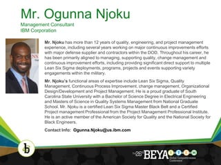 Mr. Ogunna Njoku
Management Consultant
IBM Corporation

         Mr. Njoku has more than 12 years of quality, engineering, and project management
         experience, including several years working on major continuous improvements efforts
         with major defense supplier and contractors within the DOD. Throughout his career, he
         has been primarily aligned to managing, supporting quality, change management and
         continuous improvement efforts, including providing significant direct support to multiple
         Lean Six Sigma deployments, programs, projects and events supporting variety
         engagements within the military.
         Mr. Njoku’s functional areas of expertise include Lean Six Sigma, Quality
         Management, Continuous Process Improvement, change management, Organizational
         Design/Development and Project Management. He is a proud graduate of South
         Carolina State University with a Bachelor of Science Degree in Electrical Engineering
         and Masters of Science in Quality Systems Management from National Graduate
         School. Mr. Njoku is a certified Lean Six Sigma Master Black Belt and a Certified
         Project management Professional from the Project Management Professional Institute.
         He is an active member of the American Society for Quality and the National Society for
         Black Engineers.
         Contact Info: Ogunna.Njoku@us.ibm.com




                                                                                                      6
 