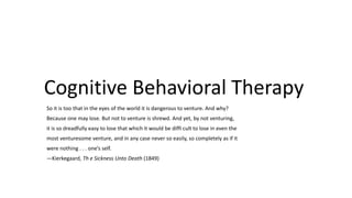 Cognitive Behavioral Therapy
So it is too that in the eyes of the world it is dangerous to venture. And why?
Because one may lose. But not to venture is shrewd. And yet, by not venturing,

it is so dreadfully easy to lose that which it would be diffi cult to lose in even the
most venturesome venture, and in any case never so easily, so completely as if it
were nothing . . . one’s self.
—Kierkegaard, Th e Sickness Unto Death (1849)

 