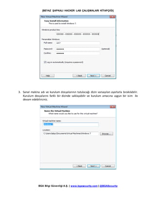 [BEYAZ ŞAPKALI HACKER LAB ÇALIŞMALARI KİTAPÇIĞI]
BGA Bilgi Güvenliği A.Ş. | www.bgasecurity.com | @BGASecurity
3. Sanal makina adı ve kurulum dosyalarının tutulacağı dizin varsayılan ayarlarla bırakılabilir.
Kurulum dosyalarını farklı bir dizinde saklayabilir ve kurulum amacına uygun bir isim ile
devam edebilirsiniz.
 