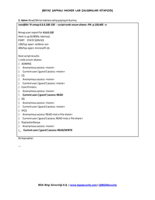 [BEYAZ ŞAPKALI HACKER LAB ÇALIŞMALARI KİTAPÇIĞI]
BGA Bilgi Güvenliği A.Ş. | www.bgasecurity.com | @BGASecurity
2. Adım:Read/Write haklarasahippaylaşımbulma;
root@bt:~# nmap6.6.6.100-150 --script=smb-enum-shares-PN-p139,445 -n
Nmapscan reportfor 6.6.6.110
Host isup (0.0035s latency).
PORT STATE SERVICE
139/tcp open netbios-ssn
445/tcp open microsoft-ds
Host scriptresults:
| smb-enum-shares:
| ADMIN$
| Anonymousaccess:<none>
| Currentuser ('guest') access:<none>
| C$
| Anonymous access:<none>
| Currentuser ('guest') access:<none>
| ComPrinters
| Anonymousaccess:<none>
| Current user ('guest') access:READ
| D$
| Anonymousaccess:<none>
| Currentuser ('guest') access:<none>
| IPC$
| Anonymous access:READ<not a file share>
| Currentuser ('guest') access:READ<not a file share>
| PaylasılanDosya
| Anonymousaccess:<none>
|_ Current user ('guest') access:READ/WRITE
Ek Kaynaklar:
---
 