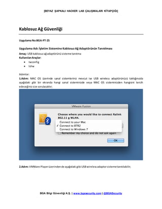 [BEYAZ ŞAPKALI HACKER LAB ÇALIŞMALARI KİTAPÇIĞI]
BGA Bilgi Güvenliği A.Ş. | www.bgasecurity.com | @BGASecurity
Kablosuz Ağ Güvenliği
Uygulama No:BGA-PT-25
Uygulama Adı: İşletim Sistemine Kablosuz Ağ Adaptörünün Tanıtılması
Amaç: USB kablosuzağadaptörünüsisteme tanıtma
KullanılanAraçlar:
 Iwconfig
 lshw
Adımlar:
1.Adım: MAC OS üzerinde sanal sistemleriniz mevcut ise USB wireless adaptörünüzü taktığınızda
aşağıdaki gibi bir ekranda hangi sanal sisteminizde veya MAC OS sisteminizden hangisini tercih
edeceğinizsize sorulacaktır;
2.Adım: VMWare Playerüzerindende aşağıdaki gibi USBwirelessadaptorsistemetanıtılabilir;
 