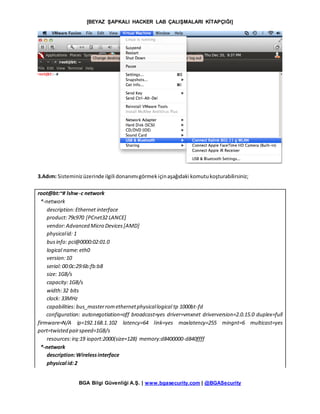 [BEYAZ ŞAPKALI HACKER LAB ÇALIŞMALARI KİTAPÇIĞI]
BGA Bilgi Güvenliği A.Ş. | www.bgasecurity.com | @BGASecurity
3.Adım: Sisteminizüzerinde ilgili donanımıgörmekiçinaşağıdaki komutukoşturabilirsiniz;
root@bt:~# lshw-c network
*-network
description:Ethernet interface
product:79c970 [PCnet32 LANCE]
vendor:Advanced Micro Devices[AMD]
physicalid: 1
businfo: pci@0000:02:01.0
logical name:eth0
version:10
serial: 00:0c:29:6b:fb:b8
size: 1GB/s
capacity:1GB/s
width:32 bits
clock: 33MHz
capabilities: bus_masterromethernetphysicallogical tp 1000bt-fd
configuration: autonegotiation=off broadcast=yes driver=vmxnet driverversion=2.0.15.0 duplex=full
firmware=N/A ip=192.168.1.102 latency=64 link=yes maxlatency=255 mingnt=6 multicast=yes
port=twisted pairspeed=1GB/s
resources:irq:19 ioport:2000(size=128) memory:d8400000-d840ffff
*-network
description:Wirelessinterface
physical id:2
 