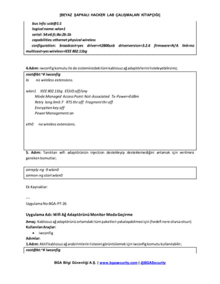 [BEYAZ ŞAPKALI HACKER LAB ÇALIŞMALARI KİTAPÇIĞI]
BGA Bilgi Güvenliği A.Ş. | www.bgasecurity.com | @BGASecurity
bus info:usb@1:1
logical name:wlan1
serial: 54:e6:fc:8a:2b:1b
capabilities:ethernet physical wireless
configuration: broadcast=yes driver=rt2800usb driverversion=3.2.6 firmware=N/A link=no
multicast=yeswireless=IEEE 802.11bg
4.Adım: iwconfigkomutuile de sisteminizdekitümkablosuzağadaptörlerinilisteleyebilirsiniz;
root@bt:~# iwconfig
lo no wireless extensions.
wlan1 IEEE 802.11bg ESSID:off/any
Mode:Managed AccessPoint:Not-Associated Tx-Power=0dBm
Retry long limit:7 RTS thr:off Fragmentthr:off
Encryption key:off
PowerManagement:on
eth0 no wireless extensions.
5. Adım: Tanıtılan wifi adaptörünün injection destekleyip desteklemediğini anlamak için verilmesi
gerekenkomutlar;
airreply-ng -9 wlan0
airmon-ng startwlan0
Ek Kaynaklar:
---
UygulamaNo:BGA-PT-26
Uygulama Adı: Wifi Ağ Adaptörünü Monitor ModaGeçirme
Amaç: Kablosuzağadaptörünüortamdaki tümpaketleri yakalayabilmesiiçin(hedefi nere olursaolsun)
KullanılanAraçlar:
 iwconfig
Adımlar:
1.Adım: Aktif kablosuzağarabirimlerinlistesinigörüntülemekiçiniwconfigkomutukullanılabilir;
root@bt:~# iwconfig
 