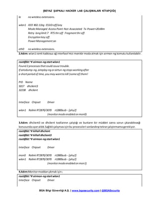 [BEYAZ ŞAPKALI HACKER LAB ÇALIŞMALARI KİTAPÇIĞI]
BGA Bilgi Güvenliği A.Ş. | www.bgasecurity.com | @BGASecurity
lo no wireless extensions.
wlan1 IEEE 802.11bg ESSID:off/any
Mode:Managed AccessPoint:Not-Associated Tx-Power=20dBm
Retry long limit:7 RTS thr:off Fragmentthr:off
Encryption key:off
PowerManagement:on
eth0 no wireless extensions.
2.Adım: wlan1 isimli kablosuz ağ interface’mizi monitör moda almak için airmon-ng komutu kullanılabilir.
root@bt:~# airmon-ngstartwlan1
Found 2 processesthatcould cause trouble.
If airodump-ng,aireplay-ng orairtun-ng stopsworking after
a shortperiod of time,you may wantto kill (someof) them!
PID Name
5017 dhclient3
32238 dhclient
Interface Chipset Driver
wlan1 Ralink RT2870/3070 rt2800usb - [phy2]
(monitormodeenabled on mon0)
3.Adım: dhclient3 ve dhclient toollarının çalıştığı ve bunların bir müddet sonra sorun çıkarabileceği
konusundauyarıaldık.Sağlıklıçalışmasıiçinbu processleri sonlandırıptekrarçalıştırmamızgerekiyor.
root@bt:~# killall dhclient
root@bt:~# killall dhclient3
root@bt:~# airmon-ngstartwlan1
Interface Chipset Driver
mon0 Ralink RT2870/3070 rt2800usb - [phy2]
wlan1 Ralink RT2870/3070 rt2800usb - [phy2]
(monitormodeenabled on mon1)
4.Adım:Monitormoddançıkmak için;
root@bt:~# airmon-ngstartwlan1
Interface Chipset Driver
 