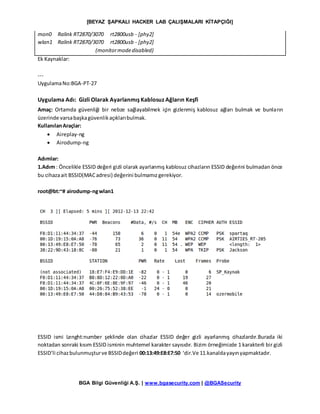 [BEYAZ ŞAPKALI HACKER LAB ÇALIŞMALARI KİTAPÇIĞI]
BGA Bilgi Güvenliği A.Ş. | www.bgasecurity.com | @BGASecurity
mon0 Ralink RT2870/3070 rt2800usb - [phy2]
wlan1 Ralink RT2870/3070 rt2800usb - [phy2]
(monitormodedisabled)
Ek Kaynaklar:
---
UygulamaNo:BGA-PT-27
Uygulama Adı: Gizli Olarak Ayarlanmış Kablosuz Ağların Keşfi
Amaç: Ortamda güvenliği bir nebze sağlayabilmek için gizlenmiş kablosuz ağları bulmak ve bunların
üzerinde varsabaşkagüvenlikaçıklarıbulmak.
KullanılanAraçlar:
 Aireplay-ng
 Airodump-ng
Adımlar:
1.Adım : Öncelikle ESSID değeri gizli olarak ayarlanmış kablosuz cihazların ESSID değerini bulmadan önce
bu cihazaait BSSID(MACadresi) değerini bulmamızgerekiyor.
root@bt:~# airodump-ngwlan1
ESSID ismi Lenght:number şeklinde olan cihazlar ESSID değer gizli ayarlanmış cihazlardır.Burada iki
noktadan sonraki kısım ESSID isminin muhtemel karakter sayısıdır. Bizim örneğimizde 1 karakterli bir gizli
ESSID’li cihazbulunmuşturve BSSIDdeğeri 00:13:49:E8:E7:50 ‘dir.Ve 11.kanaldayayınyapmaktadır.
 