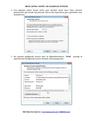 [BEYAZ ŞAPKALI HACKER LAB ÇALIŞMALARI KİTAPÇIĞI]
BGA Bilgi Güvenliği A.Ş. | www.bgasecurity.com | @BGASecurity
4. Disk kapasitesi işletim sistemi türüne gore otomotik olarak atanır fakat minimum
gereksinimleri göz önünde bulundurarak mevcut disk kapasitenize gore yükseltebilir veya
azaltabilirsiniz.
5. Son aşamaya geldiğinizde kurulum özeti ile bilgilendirileceksiniz. ‘Finish’ seçeneği ile
yapılandırmayı bitirdiğinizde kurulum otomotik olarak başlayacaktır.
 