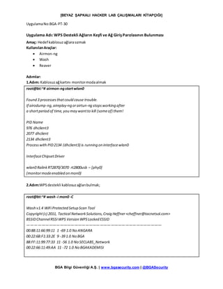 [BEYAZ ŞAPKALI HACKER LAB ÇALIŞMALARI KİTAPÇIĞI]
BGA Bilgi Güvenliği A.Ş. | www.bgasecurity.com | @BGASecurity
UygulamaNo:BGA-PT-30
Uygulama Adı: WPS Destekli Ağların Keşfi ve Ağ Giriş Parolasının Bulunması
Amaç: Hedef kablosuzağlarasızmak
KullanılanAraçlar:
 Airmon-ng
 Wash
 Reaver
Adımlar:
1.Adım: Kablosuzağkartını monitormodaalmak
root@bt:~# airmon-ngstartwlan0
Found 3 processesthatcould cause trouble.
If airodump-ng,aireplay-ng orairtun-ng stopsworking after
a shortperiod of time,you may wantto kill (someof) them!
PID Name
976 dhclient3
2077 dhclient
2134 dhclient3
Processwith PID2134 (dhclient3) is running on interfacewlan0
InterfaceChipsetDriver
wlan0 RalinkRT2870/3070 rt2800usb – [phy0]
(monitormodeenabled on mon0)
2.Adım:WPSdestekli kablosuzağlarıbulmak;
root@bt:~# wash -i mon0 -C
Wash v1.4 WiFi Protected Setup Scan Tool
Copyright(c) 2011, Tactical NetworkSolutions,Craig Heffner<cheffner@tacnetsol.com>
BSSIDChannelRSSIWPS Version WPSLocked ESSID
—————————————————————————————————————
00:88:11:66:99:11 1 -69 1.0 No ANGARA
00:22:6B:F1:33:2E 9 -39 1.0 No BGA
88:FF:11:99:77:33 11 -56 1.0 No SECLABS_Network
00:22:66:11:49:AA 11 -72 1.0 No BGAKADEMISI
 