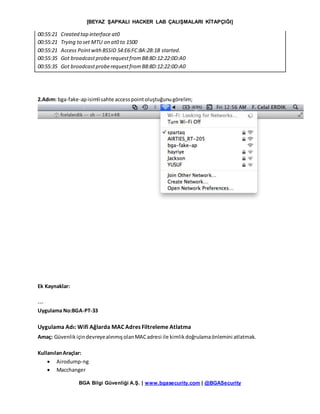 [BEYAZ ŞAPKALI HACKER LAB ÇALIŞMALARI KİTAPÇIĞI]
BGA Bilgi Güvenliği A.Ş. | www.bgasecurity.com | @BGASecurity
00:55:21 Created tap interface at0
00:55:21 Trying to set MTU on at0 to 1500
00:55:21 Access PointwithBSSID 54:E6:FC:8A:2B:1B started.
00:55:35 Got broadcastproberequestfromB8:8D:12:22:0D:A0
00:55:35 Got broadcastproberequestfromB8:8D:12:22:0D:A0
2.Adım: bga-fake-apisimlisahte accesspointoluştuğunugörelim;
Ek Kaynaklar:
---
Uygulama No:BGA-PT-33
Uygulama Adı: Wifi Ağlarda MAC Adres Filtreleme Atlatma
Amaç: GüvenlikiçindevreyealınmışolanMACadresi ile kimlikdoğrulamaönlemini atlatmak.
KullanılanAraçlar:
 Airodump-ng
 Macchanger
 