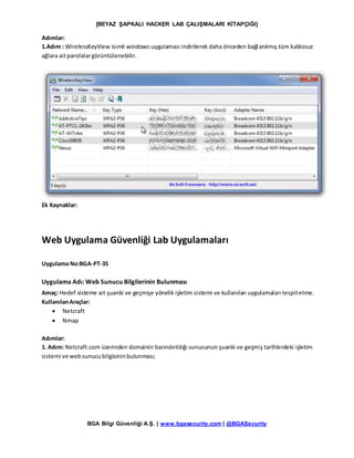 [BEYAZ ŞAPKALI HACKER LAB ÇALIŞMALARI KİTAPÇIĞI]
BGA Bilgi Güvenliği A.Ş. | www.bgasecurity.com | @BGASecurity
Adımlar:
1.Adım : WirelessKeyView isimli windows uygulaması indirilerek daha önceden bağlanılmış tüm kablosuz
ağlara aitparolalargörüntülenebilir.
Ek Kaynaklar:
Web Uygulama Güvenliği Lab Uygulamaları
Uygulama No:BGA-PT-35
Uygulama Adı: Web Sunucu Bilgilerinin Bulunması
Amaç: Hedef sisteme ait şuanki ve geçmişe yönelik işletim sistemi ve kullanılan uygulamaları tespitetme.
KullanılanAraçlar:
 Netcraft
 Nmap
Adımlar:
1. Adım: Netcraft.com üzerinden domainin barındırıldığı sunucunun şuanki ve geçmiş tarihlerdeki işletim
sistemi ve websunucubilgisininbulunması;
 
