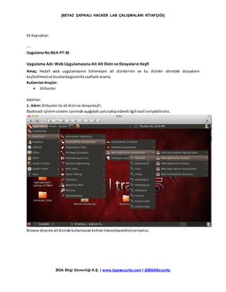 [BEYAZ ŞAPKALI HACKER LAB ÇALIŞMALARI KİTAPÇIĞI]
BGA Bilgi Güvenliği A.Ş. | www.bgasecurity.com | @BGASecurity
Ek Kaynaklar:
---
Uygulama No:BGA-PT-36
Uygulama Adı: Web Uygulamasına Ait Alt Dizin ve Dosyaların Keşfi
Amaç: Hedef web uygulamasının bilinmeyen alt dizinlerinin ve bu dizinler altındaki dosyaların
keşfedilmesive buralardagüvenlikzaafiyeti arama.
KullanılanAraçlar:
 dirbuster
Adımlar:
1. Adım:Dirbusterile altdizinve dosyakeşfi;
Backtrack işletimsistemi üzerinde aşağıdaki yolutakipederekilgili tool’aerişebilirsiniz.
Browse diyerekaltdizinde kullanılacakkelime listesini(wordlist)veriyoruz.
 