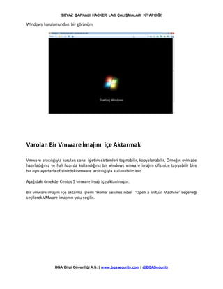 [BEYAZ ŞAPKALI HACKER LAB ÇALIŞMALARI KİTAPÇIĞI]
BGA Bilgi Güvenliği A.Ş. | www.bgasecurity.com | @BGASecurity
Windows kurulumundan bir görünüm
Varolan Bir Vmware İmajını içe Aktarmak
Vmware aracılığıyla kurulan sanal işletim sistemleri taşınabilir, kopyalanabilir. Örneğin evinizde
hazırladığınız ve hali hazırda kullandığınız bir windows vmware imajını ofisinize taşıyabilir bire
bir aynı ayarlarla ofisinizdeki vmware aracılığıyla kullanabilirsiniz.
Aşağıdaki örnekde Centos 5 vmware imajı içe aktarılmıştır.
Bir vmware imajını içe aktarma işlemi ‘Home’ sekmesinden ‘Open a Virtual Machine’ seçeneği
seçilerek VMware imajının yolu seçilir.
 