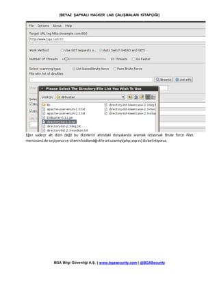 [BEYAZ ŞAPKALI HACKER LAB ÇALIŞMALARI KİTAPÇIĞI]
BGA Bilgi Güvenliği A.Ş. | www.bgasecurity.com | @BGASecurity
Eğer sadece alt dizin değil bu dizinlerin altındaki dosyalarıda aramak istiyorsak Brute force Files
menüsünüde seçiyoruzve siteninkodlandığıdile aituzantıyı(php,aspvs) dabelirtiyoruz.
 
